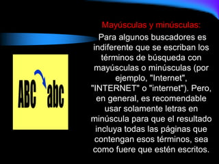 Mayúsculas y minúsculas:
Para algunos buscadores es
indiferente que se escriban los
términos de búsqueda con
mayúsculas o minúsculas (por
ejemplo, "Internet",
"INTERNET" o "internet"). Pero,
en general, es recomendable
usar solamente letras en
minúscula para que el resultado
incluya todas las páginas que
contengan esos términos, sea
como fuere que estén escritos.
 