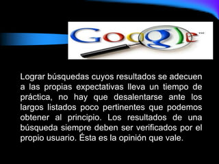 Lograr búsquedas cuyos resultados se adecuen
a las propias expectativas lleva un tiempo de
práctica, no hay que desalentarse ante los
largos listados poco pertinentes que podemos
obtener al principio. Los resultados de una
búsqueda siempre deben ser verificados por el
propio usuario. Ésta es la opinión que vale.
 