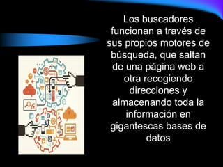 Los buscadores
funcionan a través de
sus propios motores de
búsqueda, que saltan
de una página web a
otra recogiendo
direcciones y
almacenando toda la
información en
gigantescas bases de
datos
 