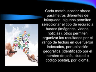 Cada metabuscador ofrece
parámetros diferentes de
búsqueda; algunos permiten
seleccionar el tipo de recurso a
buscar (imágenes, videos,
noticias), otros permiten
organizar los resultados por el
rango de fechas en que fueron
indexados, por ubicación
geográfica (identificado por el
nombre de país, ciudad o
código postal), por idioma,
 