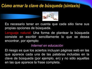 Cómo armar la clave de búsqueda (sintaxis)
Es necesario tener en cuenta que cada sitio tiene sus
propias opciones de búsqueda.
Lenguaje natural: Una forma de plantear la búsqueda
consiste en escribir sencillamente lo que se desea
encontrar, por ejemplo:
Internet en educación
El riesgo es que los aciertos incluyan páginas web en las
que aparece cada una de las palabras incluidas en la
clave de búsqueda (por ejemplo, en) y no sólo aquellas
en las que aparece la frase completa.
 