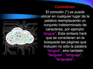Comodines:
El comodín (*) se puede
ubicar en cualquier lugar de la
palabra reemplazando un
conjunto indeterminado de
caracteres, por ejemplo:
lengua*. Esta sintaxis hará
que se consideren en la
búsqueda las páginas que
incluyen no sólo la palabra
"lengua", sino también
"lenguas", "lenguaje",
"lenguajes".
 