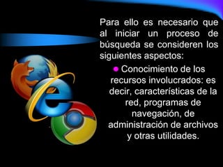 Para ello es necesario que
al iniciar un proceso de
búsqueda se consideren los
siguientes aspectos:
 Conocimiento de los
recursos involucrados: es
decir, características de la
red, programas de
navegación, de
administración de archivos
y otras utilidades.
 