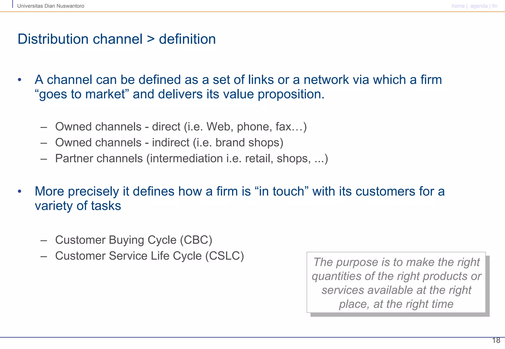 A channel can be defined as a set of links or a network via which a firm “goes to market” and delivers its value proposition. Owned channels - direct (i.e. Web, phone, fax…) Owned channels - indirect (i.e. brand shops) Partner channels (intermediation i.e. retail, shops, ...) More precisely it defines how a firm is “in touch” with its customers for a variety of tasks  Customer Buying Cycle (CBC) Customer Service Life Cycle (CSLC) Distribution channel > definition The purpose is to make the right quantities of the right products or services available at the right place, at the right time 