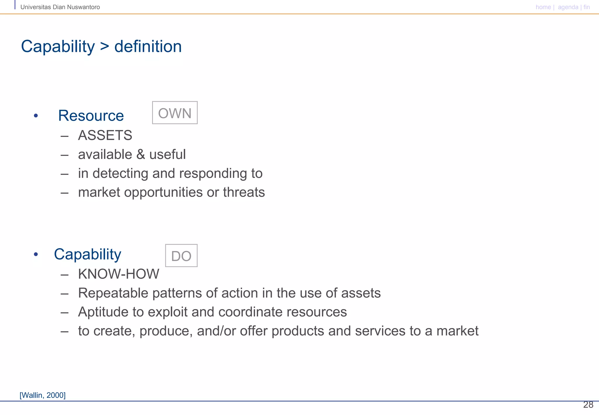 Resource ASSETS available & useful  in detecting and responding to  market opportunities or threats Capability KNOW-HOW Repeatable patterns of action in the use of assets Aptitude to exploit and coordinate resources to create, produce, and/or offer products and services to a market  Capability > definition DO OWN [Wallin, 2000] 