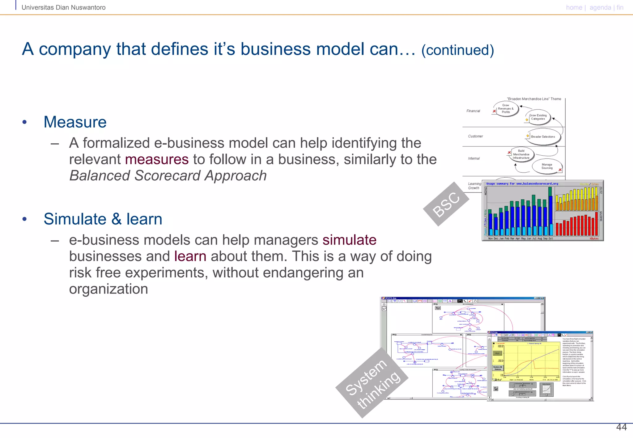 A company that defines it’s business model can…  (continued) Measure A formalized e-business model can help identifying the relevant  measures  to follow in a business, similarly to the  Balanced Scorecard Approach Simulate & learn e-business models can help managers  simulate  businesses and  learn  about them. This is a way of doing risk free experiments, without endangering an organization System thinking BSC 