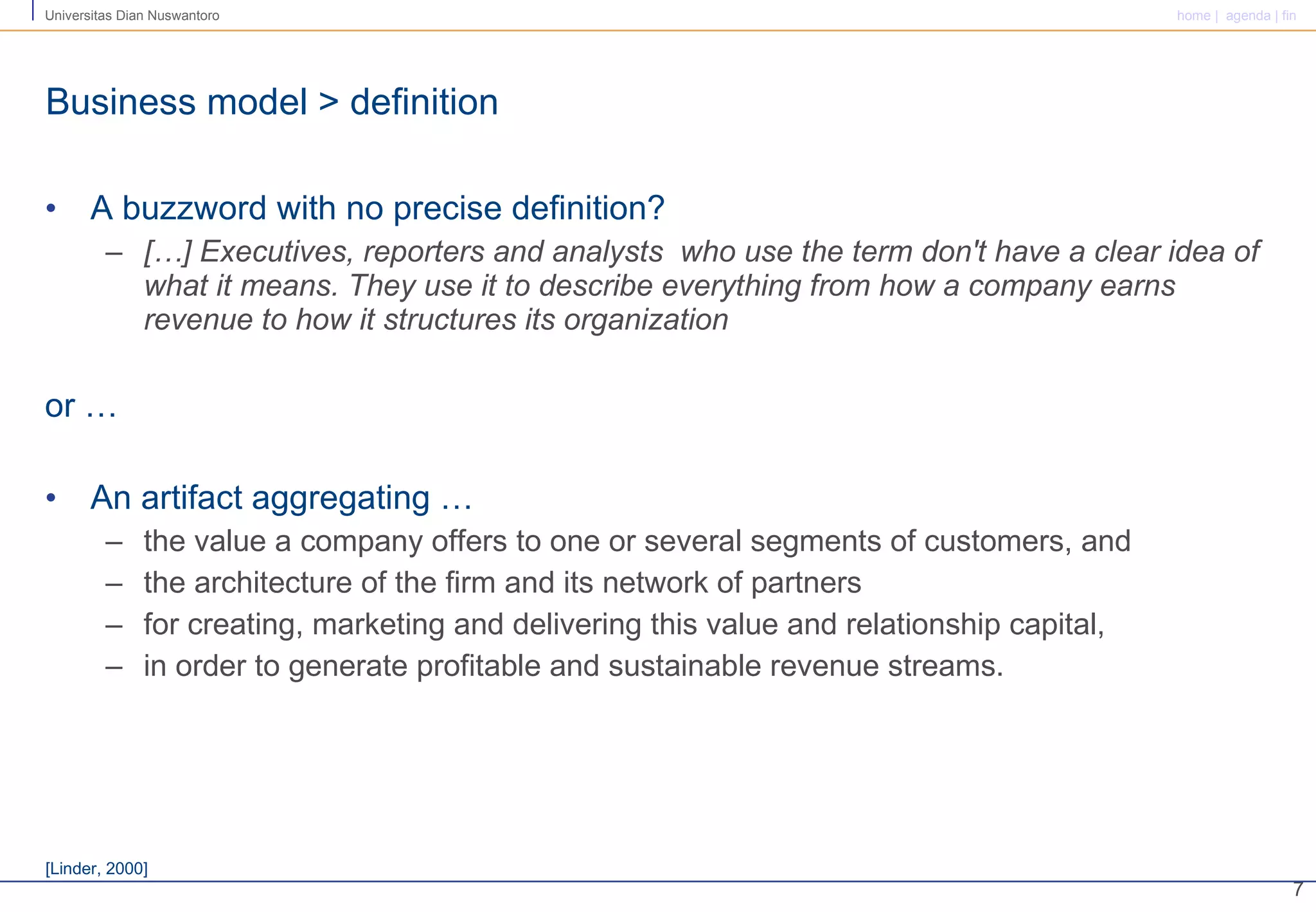 Business model > definition A buzzword with no precise definition? […] Executives, reporters and analysts  who use the term don't have a clear idea of what it means. They use it to describe everything from how a company earns revenue to how it structures its organization or … An artifact aggregating … the value a company offers to one or several segments of customers, and the architecture of the firm and its network of partners  for creating, marketing and delivering this value and relationship capital, in order to generate profitable and sustainable revenue streams. [Linder, 2000]  