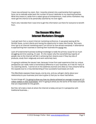 I have now achieved my vision. But, I recently entered into a partnership that is going to
force me to radically scale back the number of hours I dedicate to my coaching business.
What this means is, aside from a select group of entrepreneurs, most online marketers may
never get the chance to be personally coached by me ever again.

That‟s why I decided that it was time to get this information out there for everyone to benefit
from.



                              The Reason Why Most
                           Internet Marketers Struggle
I just got back from a recent Internet marketing conference. It was great seeing all the
familiar faces, current clients and having the opportunity to make new friends. But every
time I go to an Internet marketing event I am struck by how almost everybody in attendance
is approaching their business or starting their business the wrong way.

Lack of fundamental business building knowledge is really the primary cause for so much
struggling and time wasting, it‟s sad. It‟s the reason why the overwhelming majority of
people new to the Internet will fail in achieving their dreams even if they buy lots of
products, study them religiously and work extremely hard.

I‟m going to address the issues I see, because I know from past experience that my unique
perspective can really make a tremendous difference in your business, as it has for many of
my coaching clients. I cannot sit on the sidelines anymore and allow so many dreams fall by
the wayside due to a misunderstanding of how successful businesses are built.

This Manifesto exposes these issues, one by one, and you will gain clarity about your
relationship to your business (and how to grow it) that you‟ve never had before.

To kick things off, I‟m going to show you how my clients achieved an average increase of 1.5
million dollars in their businesses, and I‟m going to show you the some of the exact concepts
that are responsible for this growth.

But first, let‟s take a look at where the Internet is today and put it in perspective with
traditional business….




                     © 2010 Strategic Profits  Web: www.strategicprofits.com                Page 9
 