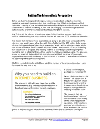 Putting The Internet Into Perspective
Before we dive into the growth strategies, we need to step back and put an Internet
marketing business into perspective. You need to see how it fits into the larger world of
“business.” Looking at how traditional business evolves will give you some idea of where the
current state of Internet marketing is, and how it‟s changing. Understanding the current
state (maturity) of online business is critical to your long term success.

Now first of all, the Internet is heating up again. In fact, just this morning I watched a
political show detailing how important the Internet will be to the 2008 presidential elections.

This means that more and more businesses are going to get a lot more serious about the
Internet. Last week I spent a few days with Agora Publishing (the 250 million dollar a year
Info-marketing powerhouse) planning a new project which I will be telling you about a little
later in this Manifesto. When I walked into their offices I was invited to sit in on a meeting
that was already in progress. The meeting had five of their top people strategizing their
marketing plan of attack for the next two weeks in a highly competitive niche. The plan was
simple yet powerful; it played to their strengths, and will likely put a few of the smaller
players who are currently marketing in that niche out of business. I was relieved that I was
not operating in that particular segment.

All of this reminded me of a slide I have used in a number of the presentations that I have
done over the past year or so.

                                                                  If you‟ve seen me speak,
                                                                  perhaps you remember it?

                                                                  When I flash this slide on the
                                                                  screen, I tell people that if
                                                                  they haven‟t built an actual
                                                                  business around what it is
                                                                  they are currently doing they
                                                                  ought to strongly consider
                                                                  creating one today, ASAP!

                                                               The reason is that big
                                                               business always “beats up”
                                                               and steals the lunch money
                                                               of the small independent
                                                               operators. And if you know
                                                               anything about business or
                                                               have witnessed the birth or
growth of any industry you have already seen the pattern play out time and time again.




                    © 2010 Strategic Profits  Web: www.strategicprofits.com           Page 10
 