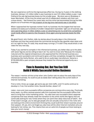 My own experience confirms this big business effect too. During my 4 years in the clothing
business, taking a 1.5 million dollar a year business to over 6.5 million dollars a year, I saw
firsthand the way big business boxes out the smaller guys. My store was on Broadway in
lower Manhattan. At the time the street was full of independent retailers with their own
unique stores – fast forward four years later and the rents had skyrocketed forcing the little
players out of business and the invasion of the big time mall stores was in full effect.

When I approached the hypnosis market I built my business into the largest that had ever
existed and easily put hundreds of smaller independent hypnotists‟ right out of business. We
were spending about 3 million dollars a year on advertising and my small time competitors
could hardly afford to spend a few thousand. Once again proving business beats the little
guy.

My good friend, John Carlton, tells me stories about his early days in the infomercial
business and how they would shoot the commercial during the day (guerilla video style) and
air it at night for free. If it sold, they would keep running it, if it didn‟t they would shoot a new
video the very next day.

Today if you wanted to compete in the infomercial business, you better step up to the plate
with seven figures and be willing to lose it all. You want to know why? Because the industry
matured and the original entrepreneurs who approached the infomercial business as a
business were successful and continued to grow until they completely changed the industry.
Companies like Guthy-Renker, who used to be an audio-tape manufacturer, became a
$750,000,000 a year company because they treated the infomercial opportunity as a
business.

                   Time Is Running Out, But You Can Still
                 Build A Wildly Successful Online Business
The reason I mention all this is that when John Carlton told me about the early days of the
infomercial business, he could‟ve just as easily been talking about the current state of
Internet marketing.

Find a niche, throw up a page, get some pay per click traffic, and if it works continue to
develop it, if not, find another niche. Sounds familiar, doesn‟t it?

Listen, more and more successful offline companies are coming online every day. Practically
every week, my office receives several calls from business that are successful offline that
want to bring their niche marketing online. You also have very successful direct response
companies that have already made the transition to the online world (like Agora) that are
continually looking for new niches where they can point their deep resources of talent. And
if that wasn‟t enough, you‟ve also got people who are actually consumers in the niche who
are looking at the online environment thinking they could build their dream business around
their passion. Oh yes, let‟s not forget you also have all the other Internet marketers who are
looking for hot niches, too. This means there are an awful lot of people out there looking to
take your lunch money!

                      © 2010 Strategic Profits  Web: www.strategicprofits.com               Page 11
 