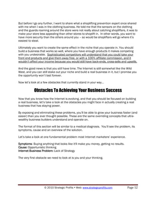 But before I go any further, I want to share what a shoplifting prevention expert once shared
with me when I was in the clothing business. He told me that the sensors on the clothing
and the guards roaming around the store were not really about catching shoplifters, it was to
make your store less appealing than other stores to shoplift in. In other words, you want to
have more security than the others around you – so would be shoplifters will go where it‟s
easiest to steal.

Ultimately you want to create the same effect in the niche that you operate in. You should
build a business that works so well, where you have enough products it makes competing
with you undesirable. Sophisticated competitors will understand that you could take your
front end products and give them away free, or with a 100% affiliate commission, and it
wouldn‟t affect your income because you would still have back-ends, cross-sells and upsells.

And the good news is that you still have time. The Internet is still somewhat like the Wild
West, and you can still stake out your niche and build a real business in it, but I promise you
the opportunity won‟t last forever.

Now let‟s look at a few obstacles that currently stand in your way…

            Obstacles To Achieving Your Business Success
Now that you know how the Internet is evolving, and that you should be focused on building
a real business, let‟s take a look at the obstacles you might face in actually creating a real
business that has staying power.

By exposing and eliminating these problems, you‟ll be able to grow your business faster (and
easier) than you ever thought possible. These are the same overriding concepts that ultra-
wealthy business builders understand and operate on.

The format of this section will be similar to a medical diagnosis. You‟ll see the problem, its
symptoms, cause and an overview of the solution.

Let‟s take a look at one fundamental problem most Internet marketers‟ experience.

Symptoms: Buying anything that looks like it'll make you money, getting no results.
Cause: Opportunistic thinking
Internet Business Problem: Lack of Strategy

The very first obstacle we need to look at is you and your thinking.




                    © 2010 Strategic Profits  Web: www.strategicprofits.com           Page 12
 