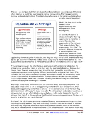 The way I see things is that there are two different diametrically opposing ways of thinking
when it comes to building a business and making money online. There‟s opportunistic
thinking and strategic thinking. The slide below is from one of the first presentations from
                                                                 my elite coaching program.

                                                                  Here‟s the deal, opportunity
                                                                  seekers think
                                                                  opportunistically and
                                                                  entrepreneurs think
                                                                  strategically.

                                                               An opportunity seeker is
                                                               always looking for their big
                                                               opportunity to make lots of
                                                               money from the hot
                                                               opportunity of the moment.
                                                               Their only criteria is, “Can I
                                                               make money from this?” So
                                                               today it‟s Adsense, tomorrow
                                                               it something else, and
                                                               yesterday it was some other
                                                               hot concept already forgotten.
Opportunity seekers buy lots of products, and they use only a few of them, and the ones they
do use get abandoned when the next so-called “easy” way to make money comes by. The
question they ask themselves is, “What‟s the easiest way for me to make money right now?”

A true entrepreneur, on the other hand, is a completely different animal altogether. An
entrepreneur has a clear vision of what they want the business to become. Because they
have a vision they can analyze their own strengths, their competitor strengths, the
marketplace preferences and devise different strategies for achieving their vision. After
reviewing the pros and cons of each strategic alternative they pick the one strategy most
certain to successfully achieve their vision. The entrepreneur knows that their biggest
opportunity is always inside their business, following their ideal strategy and not the hot
product that everyone is mailing for this week.

And here‟s some inside information that any seasoned direct marketer will confirm. It‟s
about 100 times easier to sell to an opportunity seeker than it is an entrepreneur. Why?
Because the opportunity seeker has no criteria – if you can convince him or her that they
can make money with it, you‟ve made your sale. An entrepreneur, on the other hand, has to
compare what you are offering to their current plans – will it make it easier for them to
achieve their vision? Is this something that fits into their current approach and if it does is it
superior to what they are currently doing?

And here‟s the rub, the overwhelming majority of Internet marketers are nothing more than
digital opportunity seekers. They have no strategy, they hop from one approach to another,
and while they may have some arbitrary income goal they have no vision of the business
they would need to create in order to achieve it. And since they don‟t have a clear vision they

                     © 2010 Strategic Profits  Web: www.strategicprofits.com             Page 13
 