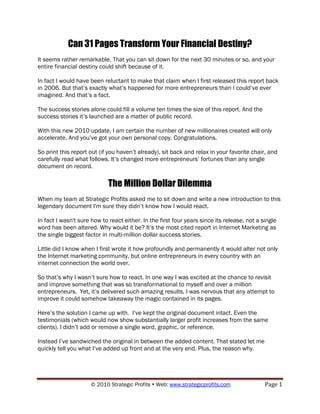 Can 31 Pages Transform Your Financial Destiny?
It seems rather remarkable. That you can sit down for the next 30 minutes or so, and your
entire financial destiny could shift because of it.

In fact I would have been reluctant to make that claim when I first released this report back
in 2006. But that‟s exactly what‟s happened for more entrepreneurs than I could‟ve ever
imagined. And that‟s a fact.

The success stories alone could fill a volume ten times the size of this report. And the
success stories it‟s launched are a matter of public record.

With this new 2010 update, I am certain the number of new millionaires created will only
accelerate. And you‟ve got your own personal copy. Congratulations.

So print this report out (if you haven‟t already), sit back and relax in your favorite chair, and
carefully read what follows. It‟s changed more entrepreneurs‟ fortunes than any single
document on record.

                            The Million Dollar Dilemma
When my team at Strategic Profits asked me to sit down and write a new introduction to this
legendary document I'm sure they didn‟t know how I would react.

In fact I wasn't sure how to react either. In the first four years since its release, not a single
word has been altered. Why would it be? It‟s the most cited report in Internet Marketing as
the single biggest factor in multi-million dollar success stories.

Little did I know when I first wrote it how profoundly and permanently it would alter not only
the Internet marketing community, but online entrepreneurs in every country with an
internet connection the world over.

So that‟s why I wasn‟t sure how to react. In one way I was excited at the chance to revisit
and improve something that was so transformational to myself and over a million
entrepreneurs. Yet, it‟s delivered such amazing results, I was nervous that any attempt to
improve it could somehow takeaway the magic contained in its pages.

Here‟s the solution I came up with. I‟ve kept the original document intact. Even the
testimonials (which would now show substantially larger profit increases from the same
clients). I didn‟t add or remove a single word, graphic, or reference.

Instead I‟ve sandwiched the original in between the added content. That stated let me
quickly tell you what I‟ve added up front and at the very end. Plus, the reason why.




                     © 2010 Strategic Profits  Web: www.strategicprofits.com                Page 1
 