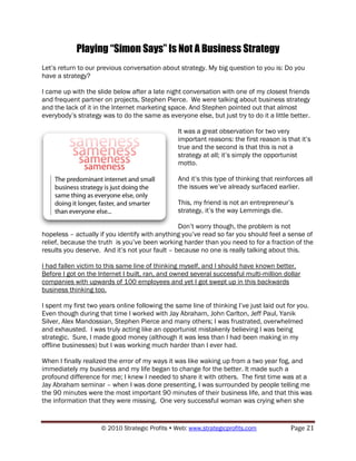 Playing “Simon Says” Is Not A Business Strategy
Let‟s return to our previous conversation about strategy. My big question to you is: Do you
have a strategy?

I came up with the slide below after a late night conversation with one of my closest friends
and frequent partner on projects, Stephen Pierce. We were talking about business strategy
and the lack of it in the Internet marketing space. And Stephen pointed out that almost
everybody‟s strategy was to do the same as everyone else, but just try to do it a little better.

                                                 It was a great observation for two very
                                                 important reasons: the first reason is that it‟s
                                                 true and the second is that this is not a
                                                 strategy at all; it‟s simply the opportunist
                                                 motto.

                                                 And it‟s this type of thinking that reinforces all
                                                 the issues we‟ve already surfaced earlier.

                                                 This, my friend is not an entrepreneur‟s
                                                 strategy, it‟s the way Lemmings die.

                                                Don‟t worry though, the problem is not
hopeless – actually if you identify with anything you‟ve read so far you should feel a sense of
relief, because the truth is you‟ve been working harder than you need to for a fraction of the
results you deserve. And it‟s not your fault – because no one is really talking about this.

I had fallen victim to this same line of thinking myself, and I should have known better.
Before I got on the Internet I built, ran, and owned several successful multi-million dollar
companies with upwards of 100 employees and yet I got swept up in this backwards
business thinking too.

I spent my first two years online following the same line of thinking I‟ve just laid out for you.
Even though during that time I worked with Jay Abraham, John Carlton, Jeff Paul, Yanik
Silver, Alex Mandossian, Stephen Pierce and many others; I was frustrated, overwhelmed
and exhausted. I was truly acting like an opportunist mistakenly believing I was being
strategic. Sure, I made good money (although it was less than I had been making in my
offline businesses) but I was working much harder than I ever had.

When I finally realized the error of my ways it was like waking up from a two year fog, and
immediately my business and my life began to change for the better. It made such a
profound difference for me; I knew I needed to share it with others. The first time was at a
Jay Abraham seminar – when I was done presenting, I was surrounded by people telling me
the 90 minutes were the most important 90 minutes of their business life, and that this was
the information that they were missing. One very successful woman was crying when she


                     © 2010 Strategic Profits  Web: www.strategicprofits.com             Page 21
 