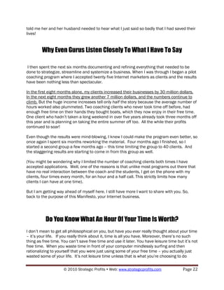 told me her and her husband needed to hear what I just said so badly that I had saved their
lives!


        Why Even Gurus Listen Closely To What I Have To Say

 I then spent the next six months documenting and refining everything that needed to be
done to strategize, streamline and systemize a business. When I was through I began a pilot
coaching program where I accepted twenty five Internet marketers as clients and the results
have been nothing less than spectacular.

In the first eight months alone, my clients increased their businesses by 30 million dollars.
In the next eight months they grew another 7 million dollars, and the numbers continue to
climb. But the huge income increases tell only half the story because the average number of
hours worked also plummeted. Two coaching clients who never took time off before, had
enough free time on their hands they bought boats, which they now enjoy in their free time.
One client who hadn‟t taken a long weekend in over five years already took three months off
this year and is planning on taking the entire summer off too. All the while their profits
continued to soar!

Even though the results were mind-blowing, I knew I could make the program even better, so
once again I spent six months reworking the material. Four months ago I finished, so I
started a second group a few months ago – this time limiting the group to 40 clients. And
the staggering results are starting to come in from this group as well.

(You might be wondering why I limited the number of coaching clients both times I have
accepted applications. Well, one of the reasons is that unlike most programs out there that
have no real interaction between the coach and the students, I get on the phone with my
clients, four times every month, for an hour and a half call. This strictly limits how many
clients I can have at one time).

But I am getting way ahead of myself here. I still have more I want to share with you. So,
back to the purpose of this Manifesto, your Internet business.




          Do You Know What An Hour Of Your Time Is Worth?
I don‟t mean to get all philosophical on you, but have you ever really thought about your time
– it‟s your life. If you really think about it, time is all you have. Moreover, there‟s no such
thing as free time. You can‟t save free time and use it later. You have leisure time but it‟s not
free time. When you waste time in front of your computer mindlessly surfing and then
rationalizing to yourself that you were just using some of your free time – you actually just
wasted some of your life. It‟s not leisure time unless that is what you‟re choosing to do

                     © 2010 Strategic Profits  Web: www.strategicprofits.com           Page 22
 