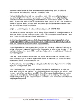 above all other activities; all other activities like going swimming, going on vacation,
spending time with your family, friends or on your hobbies.

I‟ve been told that Dan Kennedy has a countdown clock in his home office that goes in
reverse, letting him know how many minutes, hours, and days he has left just so he‟s
constantly reminded that he‟s only got a limited amount of time on this planet and that
there‟s no free time, because the countdown never stops. (I spoke at Dan‟s last information
marketing seminar, where a bunch of my readers introduced themselves and let me know
how much this Manifesto helped them).

Alright, so what‟s this got to do with your Internet business? EVERYTHING!

The reason you are not making the kind of money in your business or working the amount of
hours you want is that you have not made it a point to continually increase the worth of your
time. Let me be redundant here for the sake of clarity…

All time has value; and the way you think about time and think about yourself will affect
everything that happens to you inside and outside your business for the rest of your life. In
short, you have to value your time before anyone else will.

I‟m always shocked at how many people don‟t have any idea what the value of their time is,
or how to increase the value of their time. So, the question is, “what is your time worth?” Do
you know what your time is worth? Do you know what your time needs to be worth to achieve
your income goals?

If you don‟t know what your time is worth and what it needs to be worth, then you cannot
make effective decisions on what activities you should be spending your time on and what
activities you should have others do for you.

So, let‟s roll up our sleeves and figure out together what the value of your time needs to be
to get you where you want to be.

I was fortunate enough to attend John Reese‟s solo-seminar back in March of 2004. At
some point within the first few hours John told us to take our income goal and subtract what
we were making from it, and then take 10% of the difference and add that back to what we
are currently making as our short term goal. It was genius in its simplicity. I‟ve created a
slide to walk you through this process because it forms the basis of the time calculations we
are going to do together.




                     © 2010 Strategic Profits  Web: www.strategicprofits.com              Page 23
 