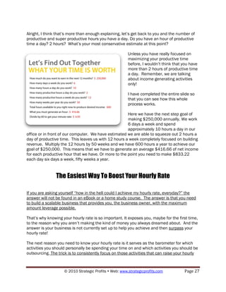 Alright, I think that‟s more than enough explaining, let‟s get back to you and the number of
productive and super productive hours you have a day. Do you have an hour of productive
time a day? 2 hours? What‟s your most conservative estimate at this point?

                                                        Unless you have really focused on
                                                        maximizing your productive time
                                                        before, I wouldn‟t think that you have
                                                        more than 2 hours of productive time
                                                        a day. Remember, we are talking
                                                        about income generating activities
                                                        only!

                                                        I have completed the entire slide so
                                                        that you can see how this whole
                                                        process works.

                                                      Here we have the next step goal of
                                                      making $250,000 annually. We work
                                                      6 days a week and spend
                                                      approximately 10 hours a day in our
office or in front of our computer. We have estimated we are able to squeeze out 2 hours a
day of productive time. This leaves us with 12 hours a week completely focused on building
revenue. Multiply the 12 hours by 50 weeks and we have 600 hours a year to achieve our
goal of $250,000. This means that we have to generate an average $416.66 of net income
for each productive hour that we have. Or more to the point you need to make $833.22
each day six days a week, fifty weeks a year.


                The Easiest Way To Boost Your Hourly Rate

If you are asking yourself “how in the hell could I achieve my hourly rate, everyday?” the
answer will not be found in an eBook or a home study course. The answer is that you need
to build a scalable business that provides you, the business owner, with the maximum
amount leverage possible.

That‟s why knowing your hourly rate is so important. It exposes you, maybe for the first time,
to the reason why you aren‟t making the kind of money you always dreamed about. And the
answer is your business is not currently set up to help you achieve and then surpass your
hourly rate!

The next reason you need to know your hourly rate is it serves as the barometer for which
activities you should personally be spending your time on and which activities you should be
outsourcing. The trick is to consistently focus on those activities that can raise your hourly



                    © 2010 Strategic Profits  Web: www.strategicprofits.com          Page 27
 
