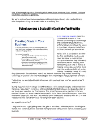 rate. Start delegating and outsourcing what needs to be done that costs you less than the
hourly rate you need to generate.

So, we‟ve just surfaced two concepts crucial to raising your hourly rate - scalability and
effectively outsourcing. Let‟s take a look at scalability first.


         Using Leverage & Scalability Can Make You Wealthy

                                                          In my coaching program I spend a
                                                          considerable amount of time
                                                          focused on building up the leverage
                                                          and scalability of your business.
                                                          Unfortunately I don‟t have the space
                                                          or time to go into great detail here,
                                                          but I can certainly get you started.

                                                         Take a look at the slide on the left –
                                                         the first point is that most people
                                                         never get close to making their
                                                         hourly rate because they mistakenly
                                                         believe that what‟s keeping them
                                                         from earning that kind of money is
                                                         missing knowledge. And while there
                                                         might be an element of truth to the
                                                         missing knowledge theory, it‟s really
only applicable if you are brand new to the Internet and have very limited marketing
knowledge. If you don‟t fall into that category then knowledge is not your primary problem.

To illustrate my point about building leverage into your business, here‟s a story that we‟ll
build off of.

During my junior year in college two of the classes I took were philosophy and comparative
literature. Now, I don‟t remember all the details but for both classes the biggest portion of
our grade was based on our final papers. And since there was some overlap in the two
courses I figured out a way to write one paper for both. I was then able to spend more time
on the one paper (but less than I would have spent on two) and ended up with a 4.0 in both
classes with less work then would have originally been required.

Are you with me so far?

The goal in school – get good grades, the goal in business – increase profits. Anything that
makes your current business activities more profitable without more work is increasing your
leverage.



                     © 2010 Strategic Profits  Web: www.strategicprofits.com           Page 28
 