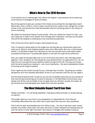 What’s New In The 2010 Version
In the section you‟re reading right now, before the original, I was cautious not to reveal any
of the secrets or strategies of what‟s to follow.

My primary goal is to give you a sense of the history surrounding this now legendary report.
Remember, when I wrote it, I had no idea it would have the impact it did, change the number
of lives it did, and become the most downloaded internet marketing report in the history of
online marketing.

My reason for sharing its history is quite simple. Once you realize the impact it‟s had... you
can‟t help but to read it more closely, think through each implication, and pick out the parts
that will be the catalyst to creating your own business success story.

Then at the end of the report I‟ve got a real surprise for you.

First, I‟m going to clearly spell out the single over-arching idea you should take away from
what you‟re about to read. Original readers were never told overtly. But now, in this revised
edition, I‟ve decided to spell it out. Because it‟s the one concept every multi-million dollar
successful entrepreneur I‟ve personally spoken to has told me made all the difference.

Now, you might be tempted right now to turn to the back and read it. But I strongly advise
against it. Your revelation of it will always be more powerful than my explanation of it. So, my
hope for you is you get the same epiphany before you get to the end. This way you‟ll enjoy
both the same experience reading it... and, more importantly... the same stratospheric levels
of success as the original readers.

Once I spell out the critical concept for you, I will also take it further. By giving you a better
perspective and more detailed description of why it‟s so important and how you can apply it.

And the second special treat I‟ve got for you are two incredible resources you can access for
free that will take everything you‟re about to discover in The Manifesto and drill down even
deeper into all the nuts and bolts of how to apply what you will learn quickly and easily. So
you achieve your business goals even faster than was ever possible.

                 The Most Valuable Report You’ll Ever Own
Please remember -- I‟m not being hyperbolic, making any false promises, or simply sharing
my opinion.

This single report you now have in your possession is responsible for more Internet
marketing millionaires than any other free or paid report that has ever been published.

That‟s why it's been downloaded over one million times.... It‟s why it has been read, reread,
studied, and written about each and every day since it‟s been released by entrepreneurs all
over the world. It‟s why right now when I do a search in Google (with quotes) it pulls up

                     © 2010 Strategic Profits  Web: www.strategicprofits.com              Page 2
 