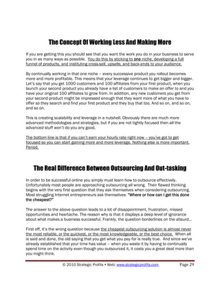 The Concept Of Working Less And Making More
If you are getting this you should see that you want the work you do in your business to serve
you in as many ways as possible. You do this by sticking to one niche, developing a full
funnel of products, and instituting cross-sell, upsells, and back-ends to your audience.

By continually working in that one niche – every successive product you rollout becomes
more and more profitable. This means that your leverage continues to get bigger and bigger.
Let‟s say that you get 1000 customers and 100 affiliates from your first product, when you
launch your second product you already have a list of customers to make an offer to and you
have your original 100 affiliates to grow from. In addition, any new customers you get from
your second product might be impressed enough that they want more of what you have to
offer so they search and find your first product and they buy that too. And so on, and so on,
and so on.

This is creating scalability and leverage in a nutshell. Obviously there are much more
advanced methodologies and strategies, but if you are not tightly focused then all the
advanced stuff won‟t do you any good.

The bottom line is that if you can‟t earn your hourly rate right now – you‟ve got to get
focused so you can start gaining more and more leverage. Nothing else is more important.
Period.




    The Real Difference Between Outsourcing And Out-tasking
In order to be successful online you simply must learn how to outsource effectively.
Unfortunately most people are approaching outsourcing all wrong. Their flawed thinking
begins with the very first question that they ask themselves when considering outsourcing.
Most struggling Internet entrepreneurs ask themselves: “Where or how can I get this done
the cheapest?”

The answer to the above question leads to a lot of disappointment, frustration, missed
opportunities and heartache. The reason why is that it displays a deep level of ignorance
about what makes a business successful. Frankly, the question borderlines on the absurd…

First off, it‟s the wrong question because the cheapest outsourcing solution is almost never
the most reliable, or the quickest, or the most knowledgeable, or the best choice. When all
is said and done, the old saying that you get what you pay for is really true. And since we‟ve
already established that your time has value – when you waste it by having to continually
spend time on the activity even though you outsourced it, it costs you a great deal more than
you might think.

                    © 2010 Strategic Profits  Web: www.strategicprofits.com          Page 29
 