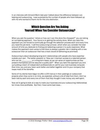 In an interview with Armand Morin last year I talked about the difference between out-
tasking and outsourcing. I was surprised by the number of people who have followed up
with me who wanted to thank me for this one distinction.


                    Which Question Are You Asking
               Yourself When You Consider Outsourcing?

When you ask the question “where or how can I can this done the cheapest?” you are taking
an out-tasking approach. Your focus is on getting the activity done. When you take this
approach you are forced to continually go through the selection process each and every time
you need the job done. I call this outsourcing turnover, which when you consider the total
amount of time you dedicate to finding and selecting a person it is quite expensive. What
makes this approach even worse is that there is always a greater risk in dealing with a new
outsourcer than an outsourcer that has a track record of delivering as promised.

Outsourcing is about developing long term relationships with people who have expertise
outside your own. The better question is “How can I maintain access to a talented person
who can do __________ on a long term basis, so we can seize on opportunities as they
present themselves and be assured a quality job?” When you take this approach you end
up building a team of independent professionals on call for your next business conquest.
Over time, you and your team work better and better together and it‟s your company that
reaps most of the benefits.

Some of my clients have begun to offer a 25% bonus in their postings on outsourced
projects when they come in on time, as expected, without a lot of help from them. And I‟ve
been told by each and every one of them that they thought it was money very well spent.

Now we‟re going to look at a way to make your business and your outsourcing relationships
ten times more profitable. But first, I have some bad news…




                    © 2010 Strategic Profits  Web: www.strategicprofits.com        Page 30
 