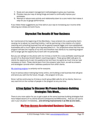 7. Study and use project management methodologies to grow your business.
   8. Process map your way of doing things and seek to continually improve your
      processes.
   9. Attempt to reduce every activity and relationship down to a core metric that makes it
      easy for you to gauge performance.

If you follow these suggestions you‟ll be well on your way to increasing your income while
reducing your stress and work hours.


                  Skyrocket The Results Of Your Business

As I mentioned at the beginning of this Manifesto, I have entered into a partnership that‟s
causing me to adjust my coaching timeline. I will be partnering in the creation of a hybrid
coaching and consulting business that will be geared towards bigger and more established
businesses with a much higher price tag associated to it. Our projections show that this new
program will take the majority of my time and therefore new clients to my coaching program
will no longer get the opportunity to work with me personally.

But you can still get on the phone with me 4 times a month for a very profitable coaching call
as part of my Business Growth System coaching program. These group Q&A calls give my
clients the opportunity to ask me questions live and have me spend as much time as I see
necessary on them. These clients learn from the answers I give them, as well as answers
and strategies I provide when I address questions from other clients.

My coaching program is certainly not for everyone.

If you‟re serious about making big money online, and building a real business that will grow
and serve you well into the future, though… this program is for you.

Since I will be continuing my 4 times a month group Q&A calls for all my clients, there is a
very real limit on the number of people in the program at any one time.



      A Free Option To Discover My Proven Business-Building
                       Strategies This Week…
There is one more option for you to get a peek at the same business building strategies that
have helped dozens of my clients become Entrepreneurial Millionaires… that you can put to
use in your situation immediately… and will bring improvements in as little as one week…

            My Free-Access Accelerated Business Course…

                    © 2010 Strategic Profits  Web: www.strategicprofits.com           Page 35
 