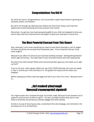 Congratulations You Did It!

So, there you have it. Congratulations. You‟ve just taken a giant step forward in growing your
business, profits, and freedom.

But we're not through yet. Because soon (before the end of this recap), you'll have the
opportunity to take everything we've just covered much further.

Remember, I've got two more business growing gifts for you. Both are designed to show you
how to take what you've learned here and apply it to grow your business in record time.



              The Most Powerful Concept From This Report
Now, obviously, I can't cover everything you need to know about business in just 31 pages.
Yet there should be one concept that‟s absolutely clear. It‟s so important that you must
never forget it.

Because if you allow it to serve as your business building compass - distinguishing between
what‟s right and wrong... You‟ll get closer to your business dreams with each passing day.

So what is this vital concept? What is the over-arching idea I gave you the heads up on right
up front?

If you‟re not sure...take a guess. Better yet, say it OUT LOUD! Seriously, the more you speak
it, hear it, and let your mind marinate on it - the greater its impact and the faster your
progress.

Before reading any further, take this page and hold it up in front of a mirror. Because here it
is...




You might wonder why I reversed the type. It's simple, really. Because it's too powerful not to
expend a small amount of effort to 'get-it'. You see, countless studies show you're more
likely to remember any phrase you actively engage with while reading.

So this is my way of ensuring you stop, comprehend this vital message, and remember it for
as long as you‟re an entrepreneur.


                    © 2010 Strategic Profits  Web: www.strategicprofits.com           Page 37
 