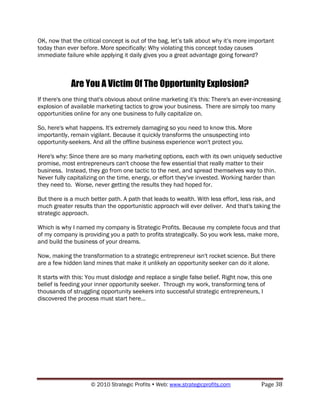 OK, now that the critical concept is out of the bag, let‟s talk about why it‟s more important
today than ever before. More specifically: Why violating this concept today causes
immediate failure while applying it daily gives you a great advantage going forward?



             Are You A Victim Of The Opportunity Explosion?
If there's one thing that's obvious about online marketing it's this: There's an ever-increasing
explosion of available marketing tactics to grow your business. There are simply too many
opportunities online for any one business to fully capitalize on.

So, here's what happens. It's extremely damaging so you need to know this. More
importantly, remain vigilant. Because it quickly transforms the unsuspecting into
opportunity-seekers. And all the offline business experience won't protect you.

Here's why: Since there are so many marketing options, each with its own uniquely seductive
promise, most entrepreneurs can't choose the few essential that really matter to their
business. Instead, they go from one tactic to the next, and spread themselves way to thin.
Never fully capitalizing on the time, energy, or effort they've invested. Working harder than
they need to. Worse, never getting the results they had hoped for.

But there is a much better path. A path that leads to wealth. With less effort, less risk, and
much greater results than the opportunistic approach will ever deliver. And that's taking the
strategic approach.

Which is why I named my company is Strategic Profits. Because my complete focus and that
of my company is providing you a path to profits strategically. So you work less, make more,
and build the business of your dreams.

Now, making the transformation to a strategic entrepreneur isn't rocket science. But there
are a few hidden land mines that make it unlikely an opportunity seeker can do it alone.

It starts with this: You must dislodge and replace a single false belief. Right now, this one
belief is feeding your inner opportunity seeker. Through my work, transforming tens of
thousands of struggling opportunity seekers into successful strategic entrepreneurs, I
discovered the process must start here...




                     © 2010 Strategic Profits  Web: www.strategicprofits.com           Page 38
 