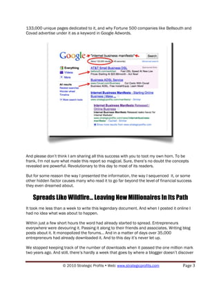 133,000 unique pages dedicated to it, and why Fortune 500 companies like Bellsouth and
Covad advertise under it as a keyword in Google Adwords.




And please don‟t think I am sharing all this success with you to toot my own horn. To be
frank, I'm not sure what made this report so magical. Sure, there‟s no doubt the concepts
revealed are powerful. Revolutionary to this day to most of its readers.

But for some reason the way I presented the information, the way I sequenced it, or some
other hidden factor causes many who read it to go far beyond the level of financial success
they even dreamed about.

   Spreads Like Wildfire... Leaving New Millionaires In Its Path
It took me less than a week to write this legendary document. And when I posted it online I
had no idea what was about to happen.

Within just a few short hours the word had already started to spread. Entrepreneurs
everywhere were devouring it. Passing it along to their friends and associates. Writing blog
posts about it. It monopolized the forums... And in a matter of days over 35,000
entrepreneurs had already downloaded it. And to this day it‟s never let up.

We stopped keeping track of the number of downloads when it passed the one million mark
two years ago. And still, there‟s hardly a week that goes by where a blogger doesn‟t discover


                    © 2010 Strategic Profits  Web: www.strategicprofits.com           Page 3
 