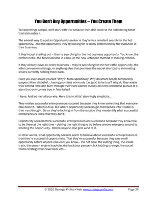 You Don’t Buy Opportunities – You Create Them
To keep things simple, we'll start with the behavior then drill down to the debilitating belief
that stimulates it.

The easiest way to spot an Opportunity seeker is they're in a constant search for the hot
opportunity. And the opportunity they‟re looking for is solely determined by the evolution of
their business.

If they‟re just starting out – they‟re searching for the hot business opportunity. You know, the
perfect niche, the best business in a box, or the new untapped method to making millions.

If they already have an online business – they‟re searching for the hot traffic opportunity, the
killer conversion strategy, or anything else that promises the secret shortcut to eliminating
what‟s currently holding them back.

Have you ever asked yourself "Why?" More specifically; Why do smart people temporarily
suspend their disbelief, chasing promises obviously too good to be true? Why do they waste
their limited time and burn through their hard earned money all in the relentless pursuit of a
story that only comes true in fairy tales?

I have. And let me tell you why. Here it is in all its‟ stunningly simplicity...

They realize successful entrepreneurs succeed because they know something that everyone
else doesn‟t. Which is true. But where opportunity seekers get themselves into trouble is
their next thought. Since they're looking in from the outside they misidentify what successful
entrepreneurs know that they don't.

Opportunity seekers think successful entrepreneurs are successful because they know how
to be there at the right time –picking the right thing to do before anyone else gets around to
smelling the opportunity…Before anyone else gets wind of it.

In other words, what opportunity seekers seem to believe about successful entrepreneurs is
that they‟re successful opportunists. That they‟re successful because they can smell
opportunity before anyone else can; you know… the hot deal, the cutting thing, the inside
track, the search engine loophole, the backdoor pay-per-click bidding strategy, the social
media strategy that never fails, etc…




                      © 2010 Strategic Profits  Web: www.strategicprofits.com           Page 39
 