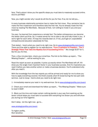 face. That's where I show you the specific steps you must take to massively succeed online.
And it's all FREE!

Now, you might wonder why I would do all this for you for free. If so, let me tell you...

In every business relationship someone has to make the first move. Plus, someone has to
make the first investment and therefore take the first risk. You've already made the first
move by reading The Manifesto. Because of that, I am willing to invest in you and your
business.

You see, I've learned from experience a simple fact. The better entrepreneur you become
the better client you'll be. So, it makes sense for me to take a risk and fully invest in you. If
we're right for each other, I'll reap the rewards later on. If not, you'll get an unparalleled
entrepreneurial education absolutely for free.

That stated -- here's what you need to do right now. Go to www.strategicprofits.com/event.
There you'll be able to register for my web-seminar, "From Frustration to Freedom... The 3
Strategic Pillars That Take the Mystery Out of Succeeding Online.” We charge $197 for it.
But for you it's free.

Then, a few minutes later, check your email box. The link to the follow up report… “The
Missing Chapter”… will be waiting for you.

Read the report as soon as possible. It picks up exactly where The Manifesto left off. It'll
show you the single most important factor in your business success. And it's imperative you
read it before you take another action or make a business decision. You'll understand why
after you read it.

With the knowledge from the two reports you will be primed and ready for me to show you
how to apply everything covered. And that's exactly what I'll reveal during the two part web-
seminar. Just to recap - here's what you need to do right now:

1 - Immediately reserve your seat in my web-seminar. Go to www.strategicprofits.com/event

2 - Check your email and download the follow up report… “The Missing Chapter.” Make sure
to read it ASAP.

3 - Block out the time and make certain nothing stands in your way from soaking up the
seven critical steps you must take to succeed with everything I've shown you and will show
you during our time together.

Don‟t delay - do this right now - go to...

www.strategicprofits.com/event

To higher profits,
Rich Schefren

                      © 2010 Strategic Profits  Web: www.strategicprofits.com              Page 41
 