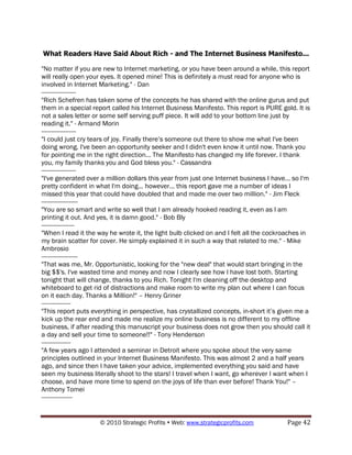 What Readers Have Said About Rich - and The Internet Business Manifesto...

"No matter if you are new to Internet marketing, or you have been around a while, this report
will really open your eyes. It opened mine! This is definitely a must read for anyone who is
involved in Internet Marketing." - Dan
--------------------
"Rich Schefren has taken some of the concepts he has shared with the online gurus and put
them in a special report called his Internet Business Manifesto. This report is PURE gold. It is
not a sales letter or some self serving puff piece. It will add to your bottom line just by
reading it." - Armand Morin
--------------------
"I could just cry tears of joy. Finally there‟s someone out there to show me what I've been
doing wrong. I've been an opportunity seeker and I didn't even know it until now. Thank you
for pointing me in the right direction... The Manifesto has changed my life forever. I thank
you, my family thanks you and God bless you." - Cassandra
--------------------
"I've generated over a million dollars this year from just one Internet business I have... so I'm
pretty confident in what I'm doing... however... this report gave me a number of ideas I
missed this year that could have doubled that and made me over two million." - Jim Fleck
---------------------
"You are so smart and write so well that I am already hooked reading it, even as I am
printing it out. And yes, it is damn good." - Bob Bly
-------------------
"When I read it the way he wrote it, the light bulb clicked on and I felt all the cockroaches in
my brain scatter for cover. He simply explained it in such a way that related to me." - Mike
Ambrosio
---------------------
"That was me, Mr. Opportunistic, looking for the "new deal" that would start bringing in the
big $$'s. I've wasted time and money and now I clearly see how I have lost both. Starting
tonight that will change, thanks to you Rich. Tonight I'm cleaning off the desktop and
whiteboard to get rid of distractions and make room to write my plan out where I can focus
on it each day. Thanks a Million!" – Henry Griner
-----------------
"This report puts everything in perspective, has crystallized concepts, in-short it‟s given me a
kick up the rear end and made me realize my online business is no different to my offline
business, if after reading this manuscript your business does not grow then you should call it
a day and sell your time to someone!!" - Tony Henderson
-----------------
"A few years ago I attended a seminar in Detroit where you spoke about the very same
principles outlined in your Internet Business Manifesto. This was almost 2 and a half years
ago, and since then I have taken your advice, implemented everything you said and have
seen my business literally shoot to the stars! I travel when I want, go wherever I want when I
choose, and have more time to spend on the joys of life than ever before! Thank You!" –
Anthony Tomei
------------------


                     © 2010 Strategic Profits  Web: www.strategicprofits.com           Page 42
 