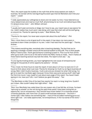 "Rich, this report pops the bubble on the myth that all the bizop seekers are really in
business. No wonder all the next-big-thing-this-week type Internet Marketers don't like your
report." - Lowell
------------------
"I really appreciated your willingness to share and not waste my time. I have listened to so
many teleseminars and read so much fluff, all promising me so much and delivering so little.
I'm dying to know more." - John William Johnson
------------------
"I usually don't post comments on blogs, but I have to say, your report was an eye-opener for
me. I didn't realize how much work I was doing until I saw that chart with all the stuff going
on around me. Thanks for opening my eyes." - Best Wishes, Paul
-----------------
"Thanks for the report. I've never seen anyone talk about this stuff before." - Phil
----------------
"Rich, I think there is a lot of good stuff in this report. It has taken me many years in
business to learn these concepts on my own. I wish I had read this five years ago." - Thanks,
Andrew
---------------
"This makes everything else, everybody else is teaching obsolete. The fact that you're
teaching a strategic mindset versus all this tactical bullshit is STELLAR. This is what people
REALLY need to hear. Thank god someone is starting to teach it. This is so far from all the
other gurus stuff, and it‟s so on the ball of where the REAL money is made... that it makes all
these losers teaching tactical crap look like idiots. The report is kick ass." - Jay
---------------
"In one big illuminating stroke, you have highlighted the root cause of entrepreneurial
failings for thousands of online opportunity seekers." - Christo
------------
"First, it took me three hours to read the report. It took about 1/2 hour to read and 2 1/2
hours to think about what I just read. Thanks for showing me I built my six figure business all
wrong. Well, I didn't build a business. I built a job and you showed me what I did wrong. I've
got to re-read the manifesto again because I know there was some serious stuff I didn't get
the first time round. I saw myself on just about every page of this report. You haven't been
spying on me, have you? LOL. I can't believe you gave this away." - Tsvi
---------
"The Manifesto is killer! One of the best free reports I've read in a long, long time. Couldn't
put it down. Also couldn't sleep that night either." - Bob
--------------
"Rich: Your Manifesto has nailed down the very reason why it has felt like, at times, I've been
"spinning my wheels" on the net during the past three years! I have been acting like an
opportunist, not an entrepreneur. And I should have known better! I'm a business school
university graduate, with more than 15 years small business experience – the brick n‟
mortar type. I also realize now something else – many of the so-called marketing gurus out
there right now – are really opportunists, not entrepreneurs, in the true sense of the word." -
Doug Gray
-----------------



                    © 2010 Strategic Profits  Web: www.strategicprofits.com          Page 43
 