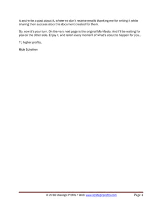 it and write a post about it, where we don‟t receive emails thanking me for writing it while
sharing their success story this document created for them.

So, now it‟s your turn. On the very next page is the original Manifesto. And I‟ll be waiting for
you on the other side. Enjoy it, and relish every moment of what‟s about to happen for you...

To higher profits,

Rich Schefren




                     © 2010 Strategic Profits  Web: www.strategicprofits.com             Page 4
 