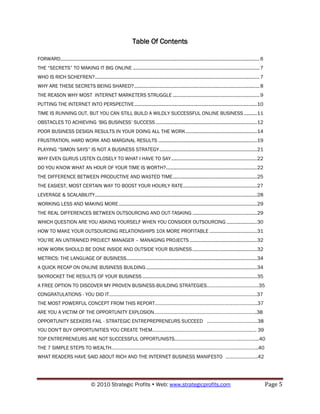 Table Of Contents

FORWARD ....................................................................................................................................................... 6
THE “SECRETS” TO MAKING IT BIG ONLINE ................................................................................................ 7
WHO IS RICH SCHEFREN? ............................................................................................................................. 7
WHY ARE THESE SECRETS BEING SHARED? ............................................................................................... 8
THE REASON WHY MOST INTERNET MARKETERS STRUGGLE .................................................................. 9
PUTTING THE INTERNET INTO PERSPECTIVE ............................................................................................. 10
TIME IS RUNNING OUT, BUT YOU CAN STILL BUILD A WILDLY SUCCESSFUL ONLINE BUSINESS .......... 11
OBSTACLES TO ACHIEVING „BIG BUSINESS‟ SUCCESS ............................................................................. 12
POOR BUSINESS DESIGN RESULTS IN YOUR DOING ALL THE WORK ...................................................... 14
FRUSTRATION, HARD WORK AND MARGINAL RESULTS ........................................................................... 19
PLAYING “SIMON SAYS” IS NOT A BUSINESS STRATEGY .......................................................................... 21
WHY EVEN GURUS LISTEN CLOSELY TO WHAT I HAVE TO SAY ................................................................. 22
DO YOU KNOW WHAT AN HOUR OF YOUR TIME IS WORTH?..................................................................... 22
THE DIFFERENCE BETWEEN PRODUCTIVE AND WASTED TIME ................................................................ 25
THE EASIEST, MOST CERTAIN WAY TO BOOST YOUR HOURLY RATE ........................................................ 27
LEVERAGE & SCALABILITY........................................................................................................................... 28
WORKING LESS AND MAKING MORE ......................................................................................................... 29
THE REAL DIFFERENCES BETWEEN OUTSOURCING AND OUT-TASKING ................................................. 29
WHICH QUESTION ARE YOU ASKING YOURSELF WHEN YOU CONSIDER OUTSOURCING ....................... 30
HOW TO MAKE YOUR OUTSOURCING RELATIONSHIPS 10X MORE PROFITABLE .................................... 31
YOU‟RE AN UNTRAINED PROJECT MANAGER – MANAGING PROJECTS ................................................... 32
HOW WORK SHOULD BE DONE INSIDE AND OUTSIDE YOUR BUSINESS ................................................. 32
METRICS: THE LANGUAGE OF BUSINESS ................................................................................................... 34
A QUICK RECAP ON ONLINE BUSINESS BUILDING .................................................................................... 34
SKYROCKET THE RESULTS OF YOUR BUSINESS ....................................................................................... 35
A FREE OPTION TO DISCOVER MY PROVEN BUSINESS-BUILDING STRATEGIES………………………………….35
CONGRATULATIONS - YOU DID IT……………………………………………………………………………………………………37
THE MOST POWERFUL CONCEPT FROM THIS REPORT…………………………………………………………………….37
ARE YOU A VICTIM OF THE OPPORTUNITY EXPLOSION…………………………………………………………………….38
OPPORTUNITY SEEKERS FAIL - STRATEGIC ENTREPREPRENEURS SUCCEED …………………………………38
YOU DON'T BUY OPPORTUNITIES YOU CREATE THEM…………………………………………………………………….. 39
TOP ENTREPRENEURS ARE NOT SUCCESSFUL OPPORTUNISTS…………………………………………..…………...40
THE 7 SIMPLE STEPS TO WEALTH…………………………………………………………………………………………………..40
WHAT READERS HAVE SAID ABOUT RICH AND THE INTERNET BUSINESS MANIFESTO …………………….42




                                      © 2010 Strategic Profits  Web: www.strategicprofits.com                                                                      Page 5
 