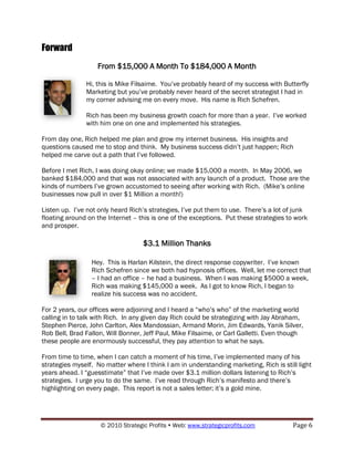 Forward
                   From $15,000 A Month To $184,000 A Month

               Hi, this is Mike Filsaime. You‟ve probably heard of my success with Butterfly
               Marketing but you‟ve probably never heard of the secret strategist I had in
               my corner advising me on every move. His name is Rich Schefren.

               Rich has been my business growth coach for more than a year. I‟ve worked
               with him one on one and implemented his strategies.

From day one, Rich helped me plan and grow my internet business. His insights and
questions caused me to stop and think. My business success didn‟t just happen; Rich
helped me carve out a path that I‟ve followed.

Before I met Rich, I was doing okay online; we made $15,000 a month. In May 2006, we
banked $184,000 and that was not associated with any launch of a product. Those are the
kinds of numbers I‟ve grown accustomed to seeing after working with Rich. (Mike‟s online
businesses now pull in over $1 Million a month!)

Listen up. I‟ve not only heard Rich‟s strategies, I‟ve put them to use. There‟s a lot of junk
floating around on the Internet – this is one of the exceptions. Put these strategies to work
and prosper.

                                   $3.1 Million Thanks

                 Hey. This is Harlan Kilstein, the direct response copywriter. I‟ve known
                 Rich Schefren since we both had hypnosis offices. Well, let me correct that
                 – I had an office – he had a business. When I was making $5000 a week,
                 Rich was making $145,000 a week. As I got to know Rich, I began to
                 realize his success was no accident.

For 2 years, our offices were adjoining and I heard a “who‟s who” of the marketing world
calling in to talk with Rich. In any given day Rich could be strategizing with Jay Abraham,
Stephen Pierce, John Carlton, Alex Mandossian, Armand Morin, Jim Edwards, Yanik Silver,
Rob Bell, Brad Fallon, Will Bonner, Jeff Paul, Mike Filsaime, or Carl Galletti. Even though
these people are enormously successful, they pay attention to what he says.

From time to time, when I can catch a moment of his time, I‟ve implemented many of his
strategies myself. No matter where I think I am in understanding marketing, Rich is still light
years ahead. I “guesstimate” that I‟ve made over $3.1 million dollars listening to Rich‟s
strategies. I urge you to do the same. I‟ve read through Rich‟s manifesto and there‟s
highlighting on every page. This report is not a sales letter; it‟s a gold mine.




                    © 2010 Strategic Profits  Web: www.strategicprofits.com            Page 6
 