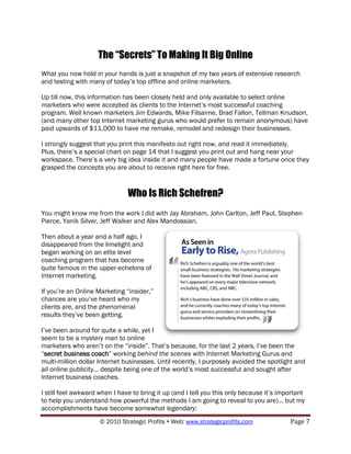 The “Secrets” To Making It Big Online
What you now hold in your hands is just a snapshot of my two years of extensive research
and testing with many of today‟s top offline and online marketers.

Up till now, this information has been closely held and only available to select online
marketers who were accepted as clients to the Internet‟s most successful coaching
program. Well known marketers Jim Edwards, Mike Filsaime, Brad Fallon, Tellman Knudson,
(and many other top Internet marketing gurus who would prefer to remain anonymous) have
paid upwards of $11,000 to have me remake, remodel and redesign their businesses.

I strongly suggest that you print this manifesto out right now, and read it immediately.
Plus, there‟s a special chart on page 14 that I suggest you print out and hang near your
workspace. There‟s a very big idea inside it and many people have made a fortune once they
grasped the concepts you are about to receive right here for free.


                               Who Is Rich Schefren?
You might know me from the work I did with Jay Abraham, John Carlton, Jeff Paul, Stephen
Pierce, Yanik Silver, Jeff Walker and Alex Mandossian.

Then about a year and a half ago, I
disappeared from the limelight and
began working on an elite level
coaching program that has become
quite famous in the upper-echelons of
Internet marketing.

If you‟re an Online Marketing “insider,”
chances are you‟ve heard who my
clients are, and the phenomenal
results they‟ve been getting.

I‟ve been around for quite a while, yet I
seem to be a mystery man to online
marketers who aren‟t on the “inside”. That‟s because, for the last 2 years, I‟ve been the
“secret business coach” working behind the scenes with Internet Marketing Gurus and
multi-million dollar Internet businesses. Until recently, I purposely avoided the spotlight and
all online publicity... despite being one of the world‟s most successful and sought after
Internet business coaches.

I still feel awkward when I have to bring it up (and I tell you this only because it‟s important
to help you understand how powerful the methods I am going to reveal to you are)... but my
accomplishments have become somewhat legendary:
                     © 2010 Strategic Profits  Web: www.strategicprofits.com             Page 7
 