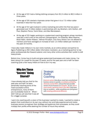 At the age of 22 I took a failing clothing company from $1.5 million to $6.5 million in
       three years.

       At the age of 26 I started a hypnosis center that grew in to a 7.5 million dollar
       business in less than four years

       At the age of 31 I got involved in online marketing and within the first two years I
       generated over 4 million dollars in partnerships with Jay Abraham, John Carlton, Jeff
       Paul, Stephen Pierce, Yanik Silver, and Alex Mandossian.

       At the age of 33 I began working on a systemized coaching program whose members
       read like a who‟s who of the Internet (1shoppingcart, Jim Edwards, Mike Filsaime,
       Brad Fallon, Harlan Kilstein, Tellman Knudson, and many others I am not allowed to
       mention) and have averaged an increase of over 1.5 million dollars per member in
       the past 16 months.

I have also made millions in my own niche markets, as an online advisor and partner to
Agora Publishing (a 250 million dollar information marketer), as a marketing partner to top
poker professionals like Howard Lederer; and many other online activities that I prefer to still
keep private.

Bottom line, I know how to build and grow systemized businesses and make money. I‟ve
been doing it for myself for the past 13 years, and for the past year and a half I‟ve been
coaching quite a few heavy hitters on how to do it my way.



        Why Are These
       “Secrets” Being
          Shared?
I have already told you that for the
past year and half I‟ve been
personally coaching some of the
most successful online
entrepreneurs, many of them
you‟ve probably heard of. What I
didn‟t tell you yet was that it was all
for a bigger purpose.

I went into coaching with a vision of the business I wanted to create. I wanted to create a
system that could stand on its own (e.g. without me) and help experienced and rookie
business owners re-engineer their strategy and systemize their processes, so they could
multiply their profits while slashing the number of hours they worked.


                      © 2010 Strategic Profits  Web: www.strategicprofits.com             Page 8
 