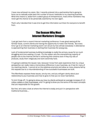 I have now achieved my vision. But, I recently entered into a partnership that is going to
force me to radically scale back the number of hours I dedicate to my coaching business.
What this means is, aside from a select group of entrepreneurs, most online marketers may
never get the chance to be personally coached by me ever again.

That’s why I decided that it was time to get this information out there for everyone to benefit
from.



                              The Reason Why Most
                           Internet Marketers Struggle
I just got back from a recent Internet marketing conference. It was great seeing all the
familiar faces, current clients and having the opportunity to make new friends. But every
time I go to an Internet marketing event I am struck by how almost everybody in attendance
is approaching their business or starting their business the wrong way.

Lack of fundamental business building knowledge is really the primary cause for so much
struggling and time wasting, it’s sad. It’s the reason why the overwhelming majority of
people new to the Internet will fail in achieving their dreams even if they buy lots of
products, study them religiously and work extremely hard.

I’m going to address the issues I see, because I know from past experience that my unique
perspective can really make a tremendous difference in your business, as it has for many of
my coaching clients. I cannot sit on the sidelines anymore and allow so many dreams fall by
the wayside due to a misunderstanding of how successful businesses are built.

This Manifesto exposes these issues, one by one, and you will gain clarity about your
relationship to your business (and how to grow it) that you’ve never had before.

To kick things off, I’m going to show you how my clients achieved an average increase of 1.5
million dollars in their businesses, and I’m going to show you the some of the exact concepts
that are responsible for this growth.

But first, let’s take a look at where the Internet is today and put it in perspective with
traditional business….




                     © 2012 Strategic Profits ! Web: www.strategicprofits.com !              Page!9!
 