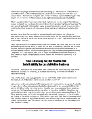 firsthand the way big business boxes out the smaller guys. My store was on Broadway in
lower Manhattan. At the time the street was full of independent retailers with their own
unique stores – fast forward four years later and the rents had skyrocketed forcing the little
players out of business and the invasion of the big time mall stores was in full effect.

When I approached the hypnosis market I built my business into the largest that had ever
existed and easily put hundreds of smaller independent hypnotists’ right out of business. We
were spending about 3 million dollars a year on advertising and my small time competitors
could hardly afford to spend a few thousand. Once again proving business beats the little
guy.

My good friend, John Carlton, tells me stories about his early days in the infomercial
business and how they would shoot the commercial during the day (guerilla video style) and
air it at night for free. If it sold, they would keep running it, if it didn’t they would shoot a new
video the very next day.

Today if you wanted to compete in the infomercial business, you better step up to the plate
with seven figures and be willing to lose it all. You want to know why? Because the industry
matured and the original entrepreneurs who approached the infomercial business as a
business were successful and continued to grow until they completely changed the industry.
Companies like Guthy-Renker, who used to be an audio-tape manufacturer, became a
$750,000,000 a year company because they treated the infomercial opportunity as a
business.

                   Time Is Running Out, But You Can Still
                 Build A Wildly Successful Online Business
The reason I mention all this is that when John Carlton told me about the early days of the
infomercial business, he could’ve just as easily been talking about the current state of
Internet marketing.

Find a niche, throw up a page, get some pay per click traffic, and if it works continue to
develop it, if not, find another niche. Sounds familiar, doesn’t it?

Listen, more and more successful offline companies are coming online every day. Practically
every week, my office receives several calls from business that are successful offline that
want to bring their niche marketing online. You also have very successful direct response
companies that have already made the transition to the online world (like Agora) that are
continually looking for new niches where they can point their deep resources of talent. And
if that wasn’t enough, you’ve also got people who are actually consumers in the niche who
are looking at the online environment thinking they could build their dream business around
their passion. Oh yes, let’s not forget you also have all the other Internet marketers who are
looking for hot niches, too. This means there are an awful lot of people out there looking to
take your lunch money!



                      © 2012 Strategic Profits ! Web: www.strategicprofits.com !             Page!11!
 