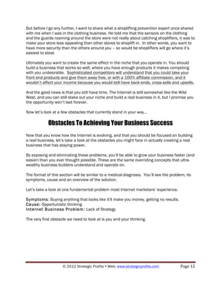 But before I go any further, I want to share what a shoplifting prevention expert once shared
with me when I was in the clothing business. He told me that the sensors on the clothing
and the guards roaming around the store were not really about catching shoplifters, it was to
make your store less appealing than other stores to shoplift in. In other words, you want to
have more security than the others around you – so would be shoplifters will go where it’s
easiest to steal.

Ultimately you want to create the same effect in the niche that you operate in. You should
build a business that works so well, where you have enough products it makes competing
with you undesirable. Sophisticated competitors will understand that you could take your
front end products and give them away free, or with a 100% affiliate commission, and it
wouldn’t affect your income because you would still have back-ends, cross-sells and upsells.

And the good news is that you still have time. The Internet is still somewhat like the Wild
West, and you can still stake out your niche and build a real business in it, but I promise you
the opportunity won’t last forever.

Now let’s look at a few obstacles that currently stand in your way…

            Obstacles To Achieving Your Business Success
Now that you know how the Internet is evolving, and that you should be focused on building
a real business, let’s take a look at the obstacles you might face in actually creating a real
business that has staying power.

By exposing and eliminating these problems, you’ll be able to grow your business faster (and
easier) than you ever thought possible. These are the same overriding concepts that ultra-
wealthy business builders understand and operate on.

The format of this section will be similar to a medical diagnosis. You’ll see the problem, its
symptoms, cause and an overview of the solution.

Let’s take a look at one fundamental problem most Internet marketers’ experience.

Symptoms: Buying anything that looks like it'll make you money, getting no results.
Cause: Opportunistic thinking
Internet Business Problem: Lack of Strategy

The very first obstacle we need to look at is you and your thinking.




                    © 2012 Strategic Profits ! Web: www.strategicprofits.com !         Page!12!
 