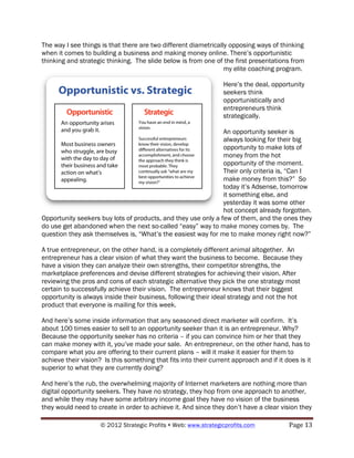 The way I see things is that there are two different diametrically opposing ways of thinking
when it comes to building a business and making money online. There’s opportunistic
thinking and strategic thinking. The slide below is from one of the first presentations from
                                                                 my elite coaching program.

                                                                  Here’s the deal, opportunity
                                                                  seekers think
                                                                  opportunistically and
                                                                  entrepreneurs think
                                                                  strategically.

                                                               An opportunity seeker is
                                                               always looking for their big
                                                               opportunity to make lots of
                                                               money from the hot
                                                               opportunity of the moment.
                                                               Their only criteria is, “Can I
                                                               make money from this?” So
                                                               today it’s Adsense, tomorrow
                                                               it something else, and
                                                               yesterday it was some other
                                                               hot concept already forgotten.
Opportunity seekers buy lots of products, and they use only a few of them, and the ones they
do use get abandoned when the next so-called “easy” way to make money comes by. The
question they ask themselves is, “What’s the easiest way for me to make money right now?”

A true entrepreneur, on the other hand, is a completely different animal altogether. An
entrepreneur has a clear vision of what they want the business to become. Because they
have a vision they can analyze their own strengths, their competitor strengths, the
marketplace preferences and devise different strategies for achieving their vision. After
reviewing the pros and cons of each strategic alternative they pick the one strategy most
certain to successfully achieve their vision. The entrepreneur knows that their biggest
opportunity is always inside their business, following their ideal strategy and not the hot
product that everyone is mailing for this week.

And here’s some inside information that any seasoned direct marketer will confirm. It’s
about 100 times easier to sell to an opportunity seeker than it is an entrepreneur. Why?
Because the opportunity seeker has no criteria – if you can convince him or her that they
can make money with it, you’ve made your sale. An entrepreneur, on the other hand, has to
compare what you are offering to their current plans – will it make it easier for them to
achieve their vision? Is this something that fits into their current approach and if it does is it
superior to what they are currently doing?

And here’s the rub, the overwhelming majority of Internet marketers are nothing more than
digital opportunity seekers. They have no strategy, they hop from one approach to another,
and while they may have some arbitrary income goal they have no vision of the business
they would need to create in order to achieve it. And since they don’t have a clear vision they

                     © 2012 Strategic Profits ! Web: www.strategicprofits.com !           Page!13!
 