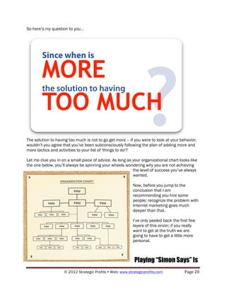 So here’s my question to you…




The solution to having too much is not to go get more – If you were to look at your behavior,
wouldn’t you agree that you’ve been subconsciously following the plan of adding more and
more tactics and activities to your list of 'things to do'?

Let me clue you in on a small piece of advice. As long as your organizational chart looks like
the one below, you’ll always be spinning your wheels wondering why you are not achieving
                                                          the level of success you’ve always
                                                          wanted.

                                                           Now, before you jump to the
                                                           conclusion that I am
                                                           recommending you hire some
                                                           people; recognize the problem with
                                                           Internet marketing goes much
                                                           deeper than that.

                                                           I’ve only peeled back the first few
                                                           layers of this onion; if you really
                                                           want to get at the truth we are
                                                           going to have to get a little more
                                                           personal.



                                                            Playing “Simon Says” Is
                    © 2012 Strategic Profits ! Web: www.strategicprofits.com !         Page!20!
 