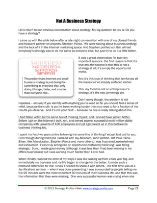 Not A Business Strategy
Let’s return to our previous conversation about strategy. My big question to you is: Do you
have a strategy?

I came up with the slide below after a late night conversation with one of my closest friends
and frequent partner on projects, Stephen Pierce. We were talking about business strategy
and the lack of it in the Internet marketing space. And Stephen pointed out that almost
everybody’s strategy was to do the same as everyone else, but just try to do it a little better.

                                                 It was a great observation for two very
                                                 important reasons: the first reason is that it’s
                                                 true and the second is that this is not a
                                                 strategy at all; it’s simply the opportunist
                                                 motto.

                                                 And it’s this type of thinking that reinforces all
                                                 the issues we’ve already surfaced earlier.

                                                 This, my friend is not an entrepreneur’s
                                                 strategy, it’s the way Lemmings die.

                                                Don’t worry though, the problem is not
hopeless – actually if you identify with anything you’ve read so far you should feel a sense of
relief, because the truth is you’ve been working harder than you need to for a fraction of the
results you deserve. And it’s not your fault – because no one is really talking about this.

I had fallen victim to this same line of thinking myself, and I should have known better.
Before I got on the Internet I built, ran, and owned several successful multi-million dollar
companies with upwards of 100 employees and yet I got swept up in this backwards
business thinking too.

I spent my first two years online following the same line of thinking I’ve just laid out for you.
Even though during that time I worked with Jay Abraham, John Carlton, Jeff Paul, Yanik
Silver, Alex Mandossian, Stephen Pierce and many others; I was frustrated, overwhelmed
and exhausted. I was truly acting like an opportunist mistakenly believing I was being
strategic. Sure, I made good money (although it was less than I had been making in my
offline businesses) but I was working much harder than I ever had.

When I finally realized the error of my ways it was like waking up from a two year fog, and
immediately my business and my life began to change for the better. It made such a
profound difference for me; I knew I needed to share it with others. The first time was at a
Jay Abraham seminar – when I was done presenting, I was surrounded by people telling me
the 90 minutes were the most important 90 minutes of their business life, and that this was
the information that they were missing. One very successful woman was crying when she


                     © 2012 Strategic Profits ! Web: www.strategicprofits.com !           Page!21!
 