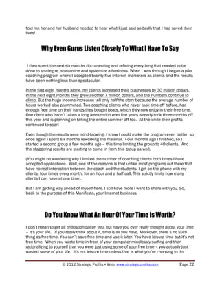 told me her and her husband needed to hear what I just said so badly that I had saved their
lives!


        Why Even Gurus Listen Closely To What I Have To Say

 I then spent the next six months documenting and refining everything that needed to be
done to strategize, streamline and systemize a business. When I was through I began a pilot
coaching program where I accepted twenty five Internet marketers as clients and the results
have been nothing less than spectacular.

In the first eight months alone, my clients increased their businesses by 30 million dollars.
In the next eight months they grew another 7 million dollars, and the numbers continue to
climb. But the huge income increases tell only half the story because the average number of
hours worked also plummeted. Two coaching clients who never took time off before, had
enough free time on their hands they bought boats, which they now enjoy in their free time.
One client who hadn’t taken a long weekend in over five years already took three months off
this year and is planning on taking the entire summer off too. All the while their profits
continued to soar!

Even though the results were mind-blowing, I knew I could make the program even better, so
once again I spent six months reworking the material. Four months ago I finished, so I
started a second group a few months ago – this time limiting the group to 40 clients. And
the staggering results are starting to come in from this group as well.

(You might be wondering why I limited the number of coaching clients both times I have
accepted applications. Well, one of the reasons is that unlike most programs out there that
have no real interaction between the coach and the students, I get on the phone with my
clients, four times every month, for an hour and a half call. This strictly limits how many
clients I can have at one time).

But I am getting way ahead of myself here. I still have more I want to share with you. So,
back to the purpose of this Manifesto, your Internet business.




          Do You Know What An Hour Of Your Time Is Worth?
I don’t mean to get all philosophical on you, but have you ever really thought about your time
– it’s your life. If you really think about it, time is all you have. Moreover, there’s no such
thing as free time. You can’t save free time and use it later. You have leisure time but it’s not
free time. When you waste time in front of your computer mindlessly surfing and then
rationalizing to yourself that you were just using some of your free time – you actually just
wasted some of your life. It’s not leisure time unless that is what you’re choosing to do

                     © 2012 Strategic Profits ! Web: www.strategicprofits.com !         Page!22!
 