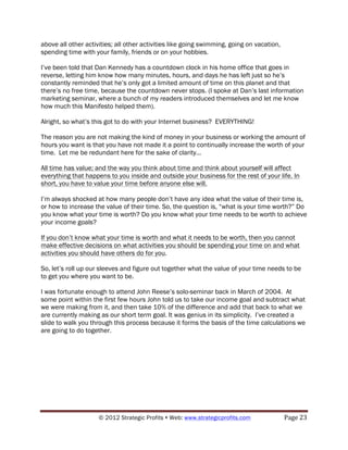 above all other activities; all other activities like going swimming, going on vacation,
spending time with your family, friends or on your hobbies.

I’ve been told that Dan Kennedy has a countdown clock in his home office that goes in
reverse, letting him know how many minutes, hours, and days he has left just so he’s
constantly reminded that he’s only got a limited amount of time on this planet and that
there’s no free time, because the countdown never stops. (I spoke at Dan’s last information
marketing seminar, where a bunch of my readers introduced themselves and let me know
how much this Manifesto helped them).

Alright, so what’s this got to do with your Internet business? EVERYTHING!

The reason you are not making the kind of money in your business or working the amount of
hours you want is that you have not made it a point to continually increase the worth of your
time. Let me be redundant here for the sake of clarity…

All time has value; and the way you think about time and think about yourself will affect
everything that happens to you inside and outside your business for the rest of your life. In
short, you have to value your time before anyone else will.

I’m always shocked at how many people don’t have any idea what the value of their time is,
or how to increase the value of their time. So, the question is, “what is your time worth?” Do
you know what your time is worth? Do you know what your time needs to be worth to achieve
your income goals?

If you don’t know what your time is worth and what it needs to be worth, then you cannot
make effective decisions on what activities you should be spending your time on and what
activities you should have others do for you.

So, let’s roll up our sleeves and figure out together what the value of your time needs to be
to get you where you want to be.

I was fortunate enough to attend John Reese’s solo-seminar back in March of 2004. At
some point within the first few hours John told us to take our income goal and subtract what
we were making from it, and then take 10% of the difference and add that back to what we
are currently making as our short term goal. It was genius in its simplicity. I’ve created a
slide to walk you through this process because it forms the basis of the time calculations we
are going to do together.




                     © 2012 Strategic Profits ! Web: www.strategicprofits.com !            Page!23!
 