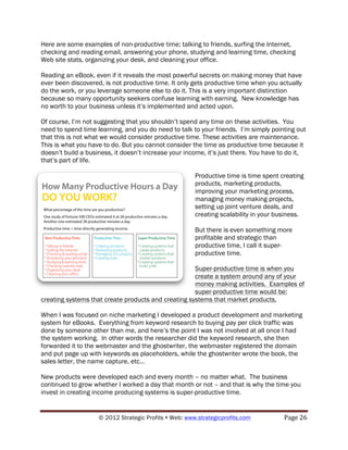 Here are some examples of non-productive time; talking to friends, surfing the Internet,
checking and reading email, answering your phone, studying and learning time, checking
Web site stats, organizing your desk, and cleaning your office.

Reading an eBook, even if it reveals the most powerful secrets on making money that have
ever been discovered, is not productive time. It only gets productive time when you actually
do the work, or you leverage someone else to do it. This is a very important distinction
because so many opportunity seekers confuse learning with earning. New knowledge has
no worth to your business unless it’s implemented and acted upon.

Of course, I’m not suggesting that you shouldn’t spend any time on these activities. You
need to spend time learning, and you do need to talk to your friends. I’m simply pointing out
that this is not what we would consider productive time. These activities are maintenance.
This is what you have to do. But you cannot consider the time as productive time because it
doesn’t build a business, it doesn’t increase your income, it’s just there. You have to do it,
that’s part of life.

                                                        Productive time is time spent creating
                                                        products, marketing products,
                                                        improving your marketing process,
                                                        managing money making projects,
                                                        setting up joint venture deals, and
                                                        creating scalability in your business.

                                                        But there is even something more
                                                        profitable and strategic than
                                                        productive time, I call it super-
                                                        productive time.

                                                     Super-productive time is when you
                                                     create a system around any of your
                                                     money making activities. Examples of
                                                     super-productive time would be:
creating systems that create products and creating systems that market products.

When I was focused on niche marketing I developed a product development and marketing
system for eBooks. Everything from keyword research to buying pay per click traffic was
done by someone other than me, and here’s the point I was not involved at all once I had
the system working. In other words the researcher did the keyword research, she then
forwarded it to the webmaster and the ghostwriter, the webmaster registered the domain
and put page up with keywords as placeholders, while the ghostwriter wrote the book, the
sales letter, the name capture, etc…

New products were developed each and every month – no matter what. The business
continued to grow whether I worked a day that month or not – and that is why the time you
invest in creating income producing systems is super-productive time.


                    © 2012 Strategic Profits ! Web: www.strategicprofits.com !         Page!26!
 