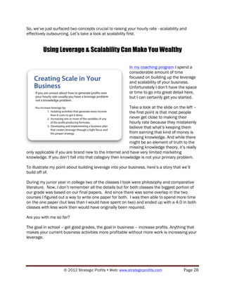 So, we’ve just surfaced two concepts crucial to raising your hourly rate - scalability and
effectively outsourcing. Let’s take a look at scalability first.


         Using Leverage & Scalability Can Make You Wealthy

                                                          In my coaching program I spend a
                                                          considerable amount of time
                                                          focused on building up the leverage
                                                          and scalability of your business.
                                                          Unfortunately I don’t have the space
                                                          or time to go into great detail here,
                                                          but I can certainly get you started.

                                                         Take a look at the slide on the left –
                                                         the first point is that most people
                                                         never get close to making their
                                                         hourly rate because they mistakenly
                                                         believe that what’s keeping them
                                                         from earning that kind of money is
                                                         missing knowledge. And while there
                                                         might be an element of truth to the
                                                         missing knowledge theory, it’s really
only applicable if you are brand new to the Internet and have very limited marketing
knowledge. If you don’t fall into that category then knowledge is not your primary problem.

To illustrate my point about building leverage into your business, here’s a story that we’ll
build off of.

During my junior year in college two of the classes I took were philosophy and comparative
literature. Now, I don’t remember all the details but for both classes the biggest portion of
our grade was based on our final papers. And since there was some overlap in the two
courses I figured out a way to write one paper for both. I was then able to spend more time
on the one paper (but less than I would have spent on two) and ended up with a 4.0 in both
classes with less work then would have originally been required.

Are you with me so far?

The goal in school – get good grades, the goal in business – increase profits. Anything that
makes your current business activities more profitable without more work is increasing your
leverage.




                     © 2012 Strategic Profits ! Web: www.strategicprofits.com !         Page!28!
 