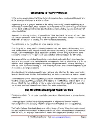 What’s New In The 2012 Version
In the section you’re reading right now, before the original, I was cautious not to reveal any
of the secrets or strategies of what’s to follow.

My primary goal is to give you a sense of the history surrounding this now legendary report.
Remember, when I wrote it, I had no idea it would have the impact it did, change the number
of lives it did, and become the most downloaded internet marketing report in the history of
online marketing.

My reason for sharing its history is quite simple. Once you realize the impact it’s had... you
can’t help but to read it more closely, think through each implication, and pick out the parts
that will be the catalyst to creating your own business success story.

Then at the end of the report I’ve got a real surprise for you.

First, I’m going to clearly spell out the single over-arching idea you should take away from
what you’re about to read. Original readers were never told overtly. But now, in this revised
edition, I’ve decided to spell it out. Because it’s the one concept every multi-million dollar
successful entrepreneur I’ve personally spoken to has told me made all the difference.

Now, you might be tempted right now to turn to the back and read it. But I strongly advise
against it. Your revelation of it will always be more powerful than my explanation of it. So, my
hope for you is you get the same epiphany before you get to the end. This way you’ll enjoy
both the same experience reading it... and, more importantly... the same stratospheric levels
of success as the original readers.

Once I spell out the critical concept for you, I will also take it further. By giving you a better
perspective and more detailed description of why it’s so important and how you can apply it.

And the second special treat I’ve got for you are two incredible resources you can access for
free that will take everything you’re about to discover in The Manifesto and drill down even
deeper into all the nuts and bolts of how to apply what you will learn quickly and easily. So
you achieve your business goals even faster than was ever possible.

                 The Most Valuable Report You’ll Ever Own
Please remember -- I’m not being hyperbolic, making any false promises, or simply sharing
my opinion.

This single report you now have in your possession is responsible for more Internet
marketing millionaires than any other free or paid report that has ever been published.

That’s why it's been downloaded over one million times.... It’s why it has been read, reread,
studied, and written about each and every day since it’s been released by entrepreneurs all
over the world. It’s why right now when I do a search in Google (with quotes) it pulls up

                     © 2012 Strategic Profits ! Web: www.strategicprofits.com !            Page!2!
 