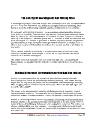 The Concept Of Working Less And Making More
If you are getting this you should see that you want the work you do in your business to serve
you in as many ways as possible. You do this by sticking to one niche, developing a full
funnel of products, and instituting cross-sell, upsells, and back-ends to your audience.

By continually working in that one niche – every successive product you rollout becomes
more and more profitable. This means that your leverage continues to get bigger and bigger.
Let’s say that you get 1000 customers and 100 affiliates from your first product, when you
launch your second product you already have a list of customers to make an offer to and you
have your original 100 affiliates to grow from. In addition, any new customers you get from
your second product might be impressed enough that they want more of what you have to
offer so they search and find your first product and they buy that too. And so on, and so on,
and so on.

This is creating scalability and leverage in a nutshell. Obviously there are much more
advanced methodologies and strategies, but if you are not tightly focused then all the
advanced stuff won’t do you any good.

The bottom line is that if you can’t earn your hourly rate right now – you’ve got to get
focused so you can start gaining more and more leverage. Nothing else is more important.
Period.



    The Real Difference Between Outsourcing And Out-tasking
In order to be successful online you simply must learn how to outsource effectively.
Unfortunately most people are approaching outsourcing all wrong. Their flawed thinking
begins with the very first question that they ask themselves when considering outsourcing.
Most struggling Internet entrepreneurs ask themselves: “Where or how can I get this
done the cheapest?”

The answer to the above question leads to a lot of disappointment, frustration, missed
opportunities and heartache. The reason why is that it displays a deep level of ignorance
about what makes a business successful. Frankly, the question borderlines on the absurd…

First off, it’s the wrong question because the cheapest outsourcing solution is almost never
the most reliable, or the quickest, or the most knowledgeable, or the best choice. When all
is said and done, the old saying that you get what you pay for is really true. And since we’ve
already established that your time has value – when you waste it by having to continually
spend time on the activity even though you outsourced it, it costs you a great deal more than
you might think.

                    © 2012 Strategic Profits ! Web: www.strategicprofits.com !        Page!29!
 